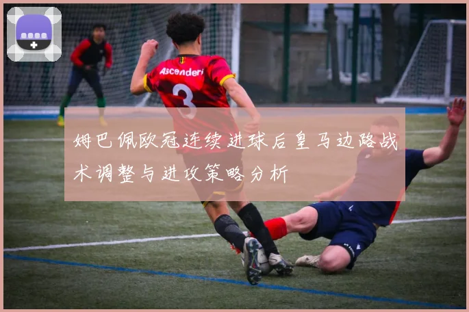 姆巴佩欧冠连续进球后皇马边路战术调整与进攻策略分析