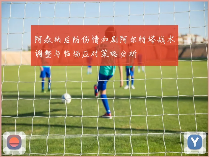 阿森纳后防伤情加剧阿尔特塔战术调整与临场应对策略分析