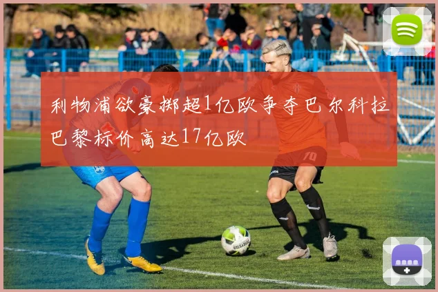 利物浦欲豪掷超1亿欧争夺巴尔科拉巴黎标价高达17亿欧